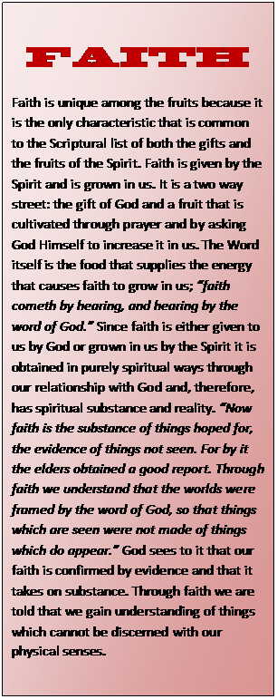 Text Box: FAITH  Faith is unique among the fruits because it is the only characteristic that is common to the Scriptural list of both the gifts and the fruits of the Spirit. Faith is given by the Spirit and is grown in us. It is a two way street: the gift of God and a fruit that is cultivated through prayer and by asking God Himself to increase it in us. The Word itself is the food that supplies the energy that causes faith to grow in us; “faith cometh by hearing, and hearing by the word of God.” Since faith is either given to us by God or grown in us by the Spirit it is obtained in purely spiritual ways through our relationship with God and, therefore, has spiritual substance and reality. “Now faith is the substance of things hoped for, the evidence of things not seen. For by it the elders obtained a good report. Through faith we understand that the worlds were framed by the word of God, so that things which are seen were not made of things which do appear.” God sees to it that our faith is confirmed by evidence and that it takes on substance. Through faith we are told that we gain understanding of things which cannot be discerned with our physical senses.  